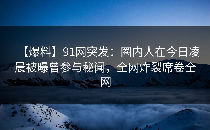 【爆料】91网突发:圈内人在今日凌晨被曝曾参与秘闻,全网炸裂席卷全网 【爆料】91网突发:圈内人在今日凌晨被曝曾参与秘闻,全网炸裂席卷全网