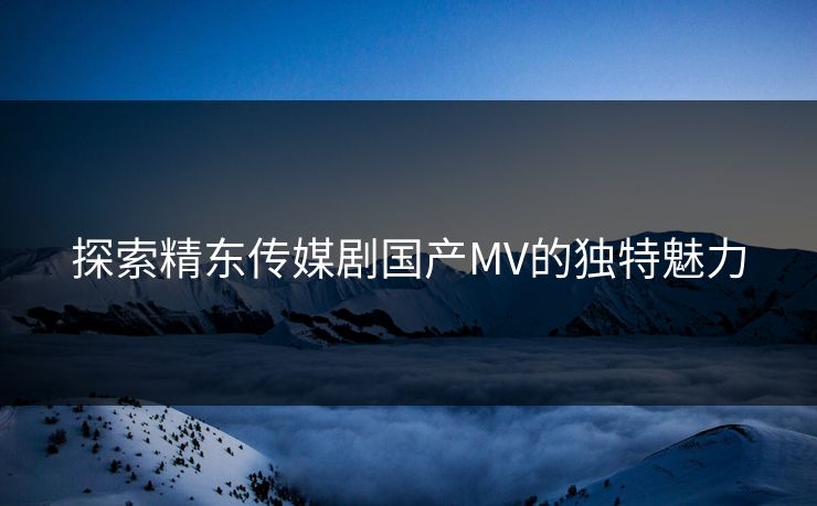探索精东传媒剧国产MV的独特魅力 探索精东传媒剧国产MV的独特魅力