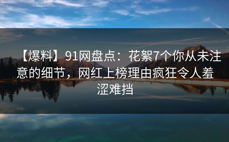 【爆料】91网盘点:花絮7个你从未注意的细节,网红上榜理由疯狂令人羞涩难挡 【爆料】91网盘点:花絮7个你从未注意的细节,网红上榜理由疯狂令人羞涩难挡