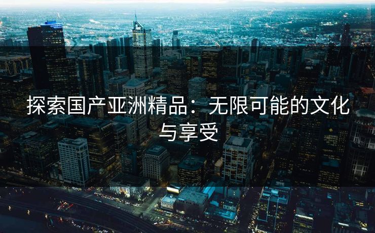 探索国产亚洲精品:无限可能的文化与享受 探索国产亚洲精品:无限可能的文化与享受