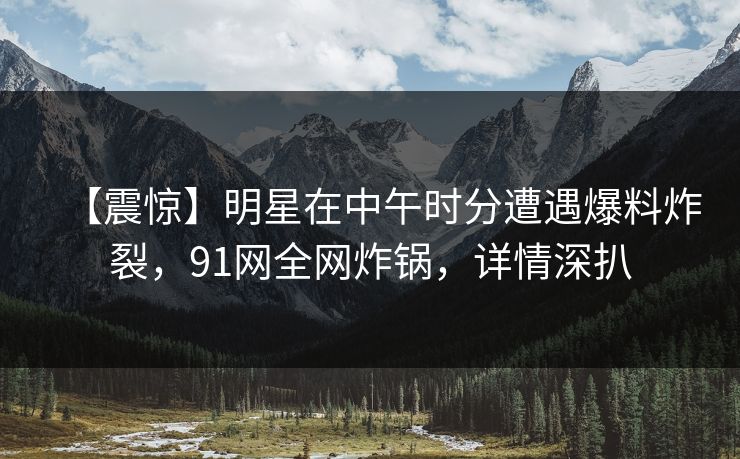【震惊】明星在中午时分遭遇爆料炸裂,91网全网炸锅,详情深扒 【震惊】明星在中午时分遭遇爆料炸裂,91网全网炸锅,详情深扒