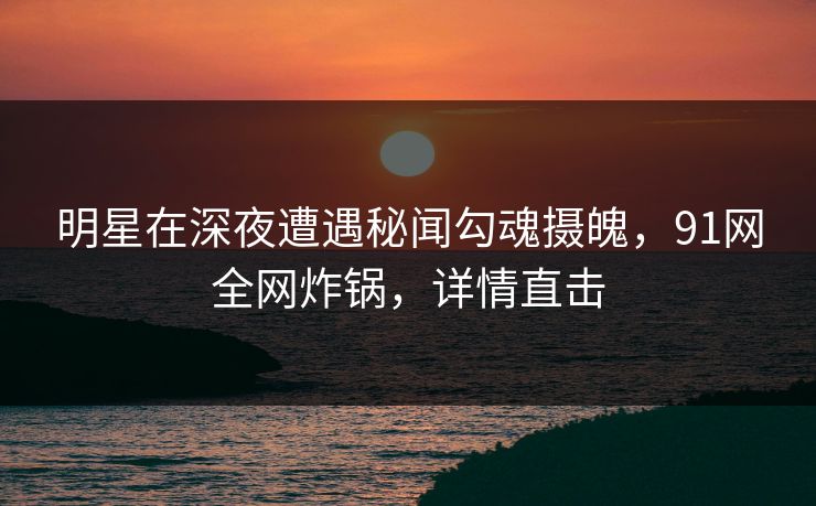 明星在深夜遭遇秘闻勾魂摄魄,91网全网炸锅,详情直击 明星在深夜遭遇秘闻勾魂摄魄,91网全网炸锅,详情直击