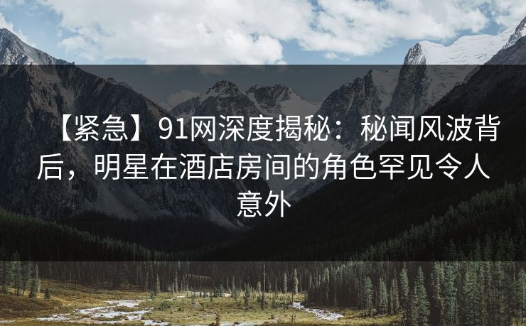 【紧急】91网深度揭秘:秘闻风波背后,明星在酒店房间的角色罕见令人意外 【紧急】91网深度揭秘:秘闻风波背后,明星在酒店房间的角色罕见令人意外