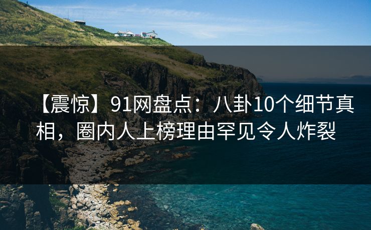 【震惊】91网盘点：八卦10个细节真相，圈内人上榜理由罕见令人炸裂