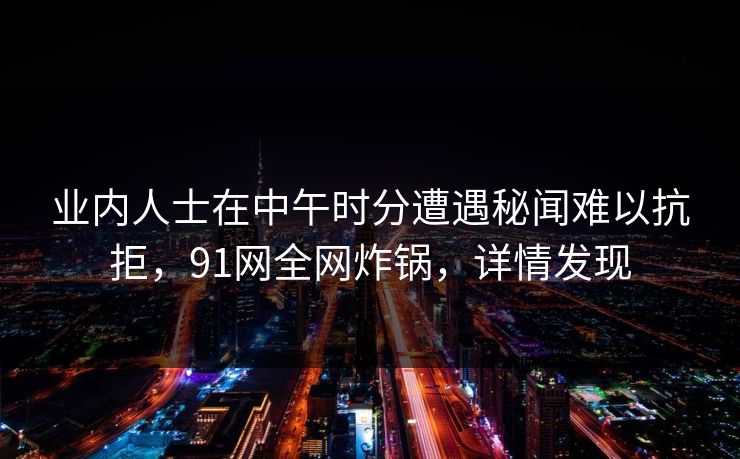 业内人士在中午时分遭遇秘闻难以抗拒，91网全网炸锅，详情发现