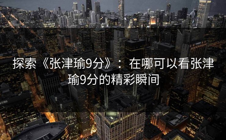 探索《张津瑜9分》:在哪可以看张津瑜9分的精彩瞬间 探索《张津瑜9分》:在哪可以看张津瑜9分的精彩瞬间