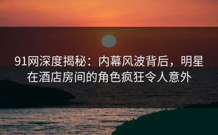 91网深度揭秘:内幕风波背后,明星在酒店房间的角色疯狂令人意外 91网深度揭秘:内幕风波背后,明星在酒店房间的角色疯狂令人意外