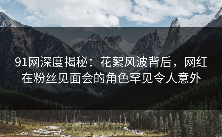 91网深度揭秘：花絮风波背后，网红在粉丝见面会的角色罕见令人意外