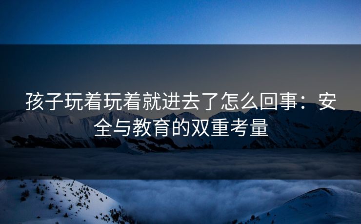 孩子玩着玩着就进去了怎么回事：安全与教育的双重考量