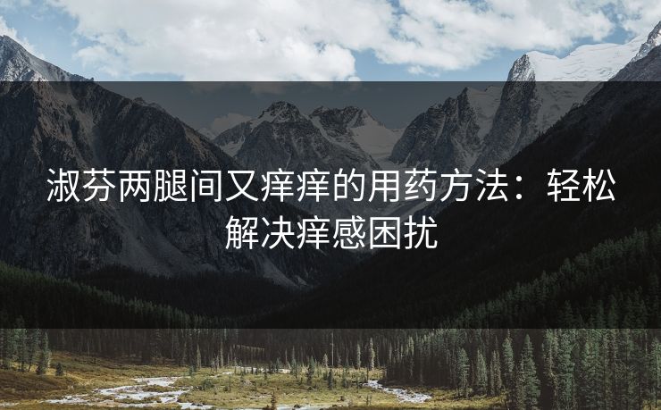 淑芬两腿间又痒痒的用药方法:轻松解决痒感困扰 淑芬两腿间又痒痒的用药方法:轻松解决痒感困扰