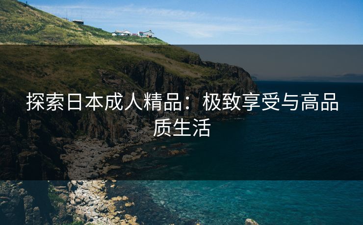 探索日本成人精品:极致享受与高品质生活 探索日本成人精品:极致享受与高品质生活