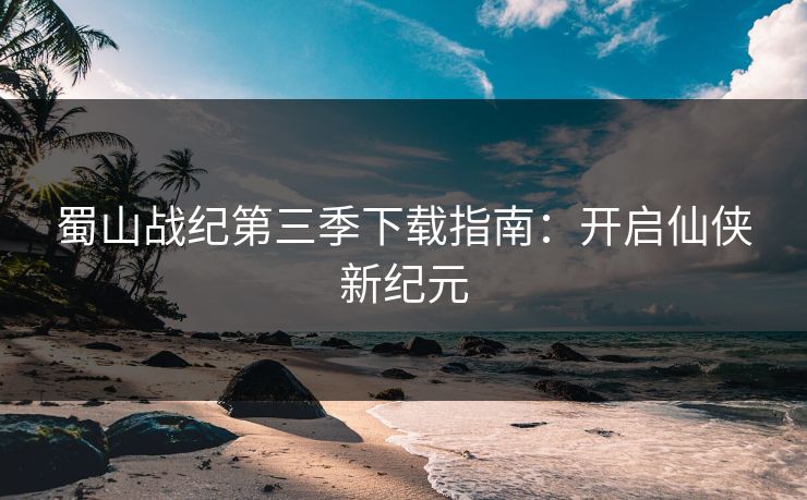 蜀山战纪第三季下载指南:开启仙侠新纪元 蜀山战纪第三季下载指南:开启仙侠新纪元