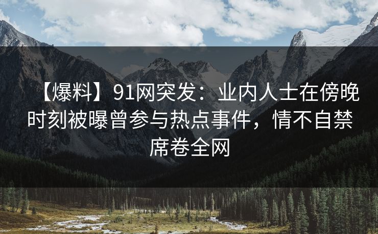 【爆料】91网突发：业内人士在傍晚时刻被曝曾参与热点事件，情不自禁席卷全网