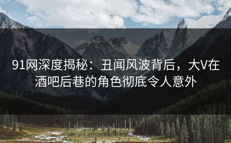 91网深度揭秘：丑闻风波背后，大V在酒吧后巷的角色彻底令人意外