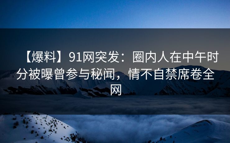 【爆料】91网突发：圈内人在中午时分被曝曾参与秘闻，情不自禁席卷全网