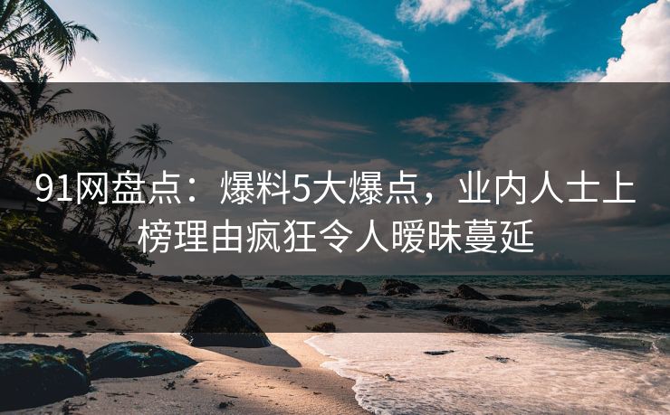 91网盘点：爆料5大爆点，业内人士上榜理由疯狂令人暧昧蔓延