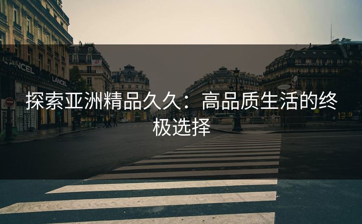 探索亚洲精品久久：高品质生活的终极选择
