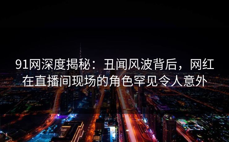 91网深度揭秘：丑闻风波背后，网红在直播间现场的角色罕见令人意外