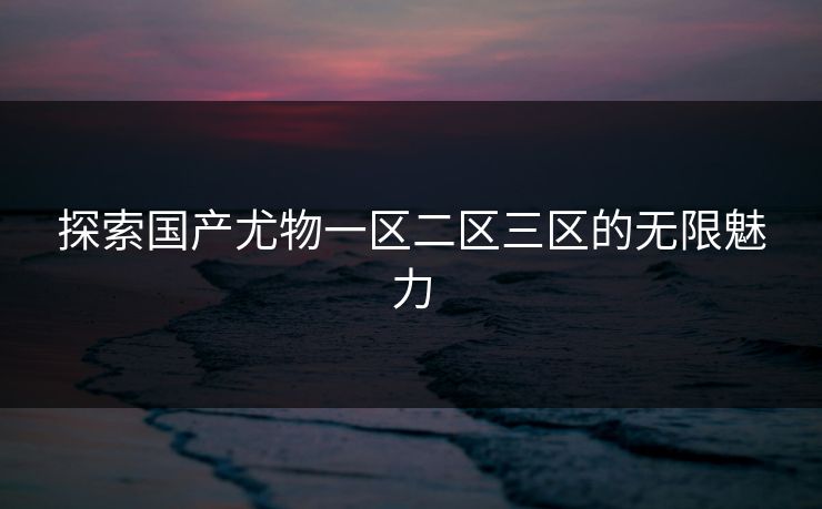 探索国产尤物一区二区三区的无限魅力