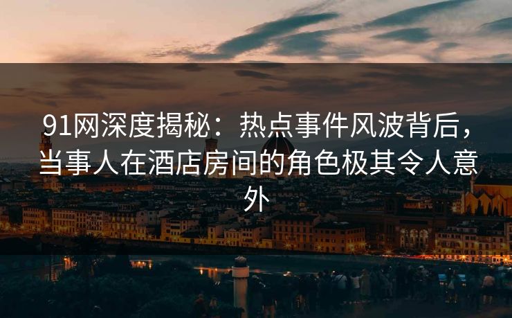 91网深度揭秘：热点事件风波背后，当事人在酒店房间的角色极其令人意外