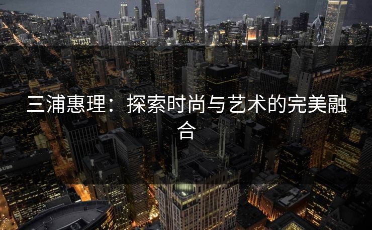 三浦惠理：探索时尚与艺术的完美融合