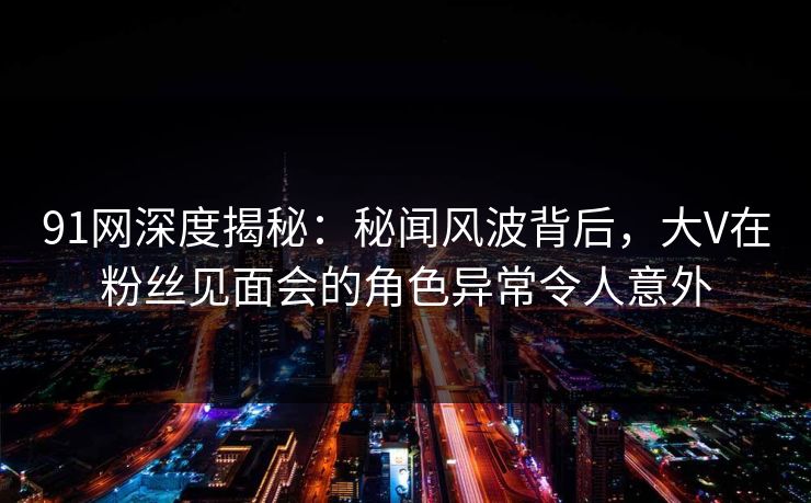 91网深度揭秘:秘闻风波背后,大V在粉丝见面会的角色异常令人意外 91网深度揭秘:秘闻风波背后,大V在粉丝见面会的角色异常令人意外
