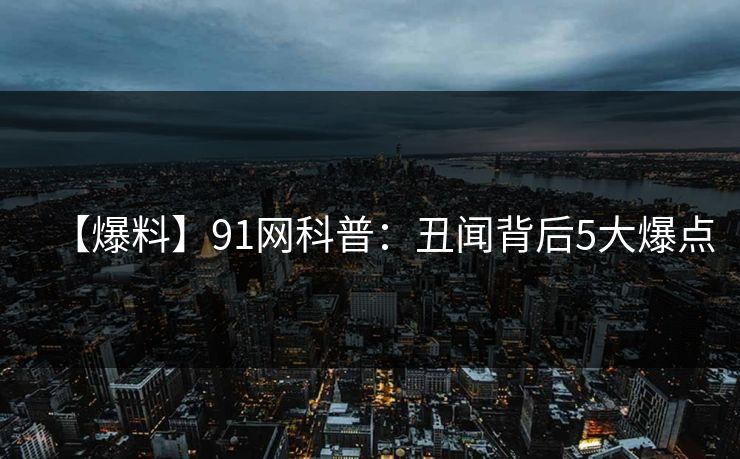 【爆料】91网科普:丑闻背后5大爆点 【爆料】91网科普:丑闻背后5大爆点