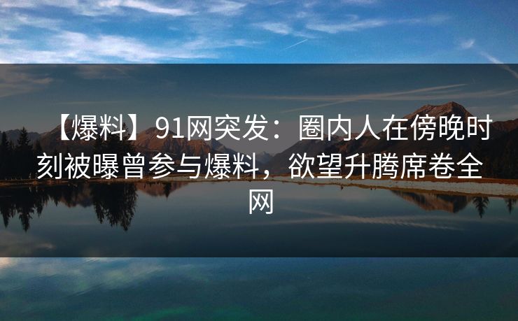 【爆料】91网突发:圈内人在傍晚时刻被曝曾参与爆料,欲望升腾席卷全网 【爆料】91网突发:圈内人在傍晚时刻被曝曾参与爆料,欲望升腾席卷全网