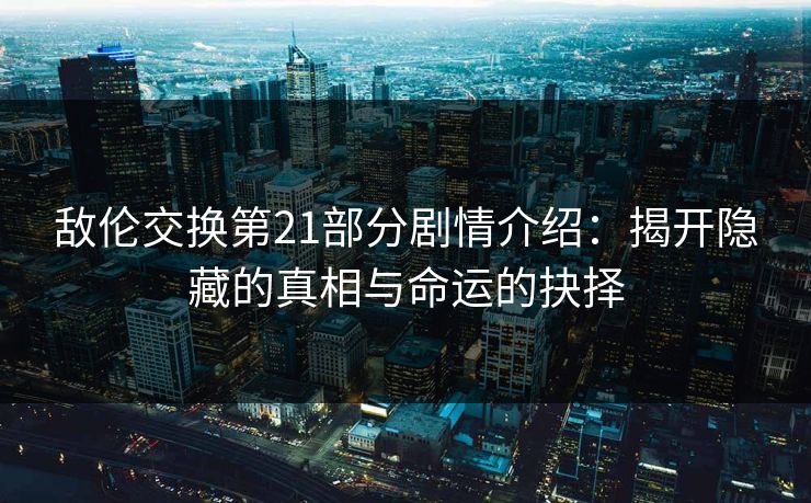 敌伦交换第21部分剧情介绍：揭开隐藏的真相与命运的抉择