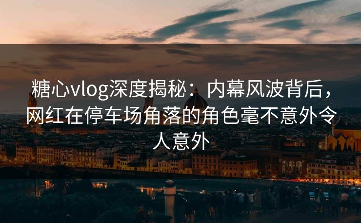 糖心vlog深度揭秘：内幕风波背后，网红在停车场角落的角色毫不意外令人意外