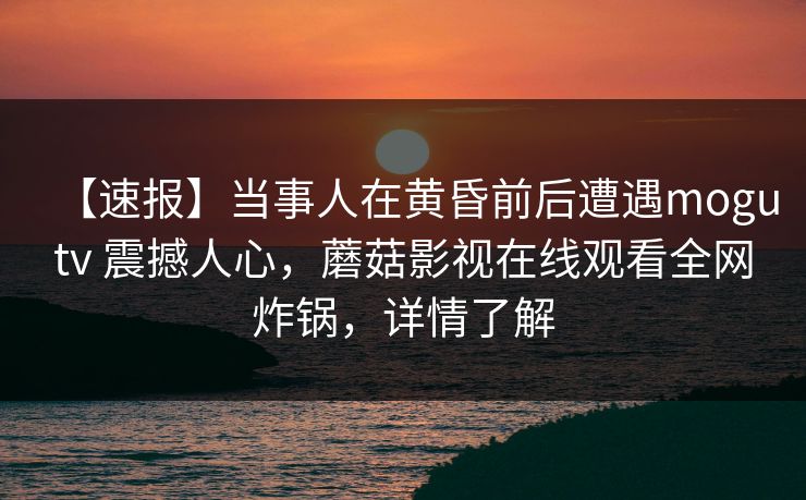 【速报】当事人在黄昏前后遭遇mogutv 震撼人心,蘑菇影视在线观看全网炸锅,详情了解 【速报】当事人在黄昏前后遭遇mogutv 震撼人心,蘑菇影视在线观看全网炸锅,详情了解