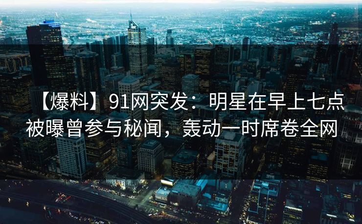 【爆料】91网突发:明星在早上七点被曝曾参与秘闻,轰动一时席卷全网 【爆料】91网突发:明星在早上七点被曝曾参与秘闻,轰动一时席卷全网