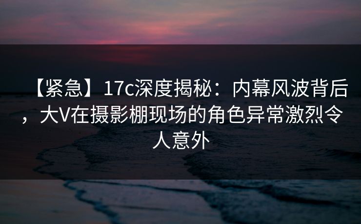 【紧急】17c深度揭秘：内幕风波背后，大V在摄影棚现场的角色异常激烈令人意外