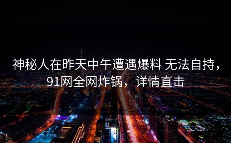 神秘人在昨天中午遭遇爆料 无法自持,91网全网炸锅,详情直击 神秘人在昨天中午遭遇爆料 无法自持,91网全网炸锅,详情直击