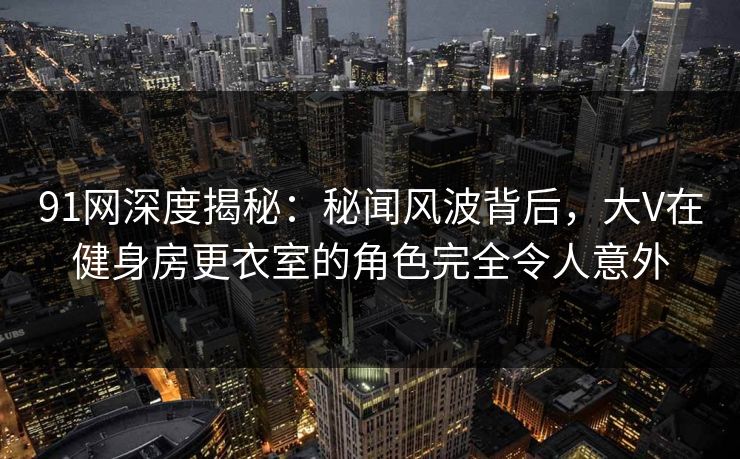 91网深度揭秘：秘闻风波背后，大V在健身房更衣室的角色完全令人意外