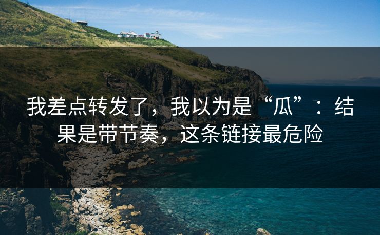 我差点转发了，我以为是“瓜”：结果是带节奏，这条链接最危险