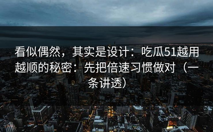 看似偶然,其实是设计:吃瓜51越用越顺的秘密:先把倍速习惯做对(一条讲透) 看似偶然,其实是设计:吃瓜51越用越顺的秘密:先把倍速习惯做对(一条讲透)