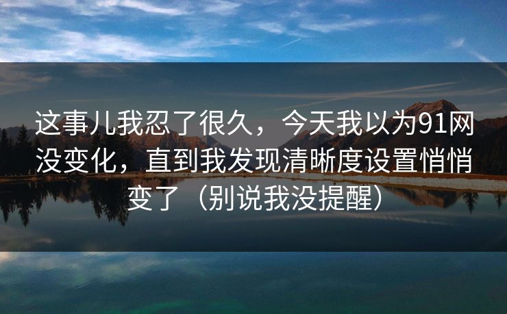 这事儿我忍了很久,今天我以为91网没变化,直到我发现清晰度设置悄悄变了(别说我没提醒) 这事儿我忍了很久,今天我以为91网没变化,直到我发现清晰度设置悄悄变了(别说我没提醒)