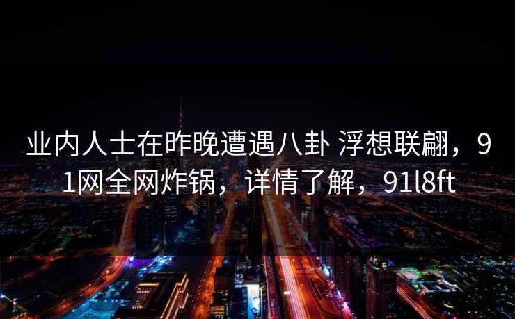 业内人士在昨晚遭遇八卦 浮想联翩,91网全网炸锅,详情了解,91l8ft 业内人士在昨晚遭遇八卦 浮想联翩,91网全网炸锅,详情了解,91l8ft