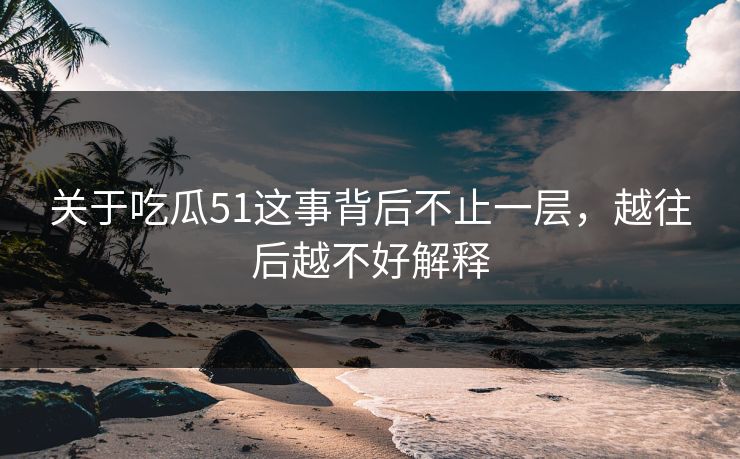 关于吃瓜51这事背后不止一层，越往后越不好解释