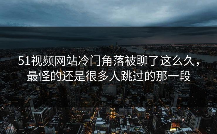 51视频网站冷门角落被聊了这么久，最怪的还是很多人跳过的那一段